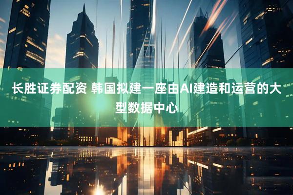 长胜证券配资 韩国拟建一座由AI建造和运营的大型数据中心