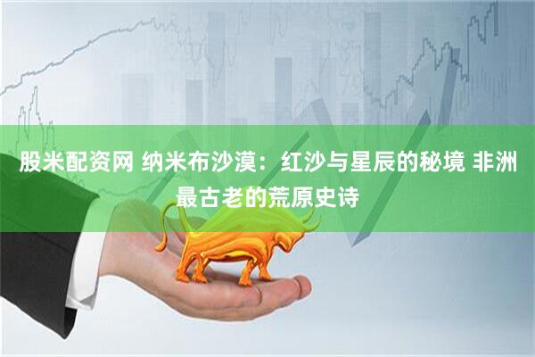 股米配资网 纳米布沙漠：红沙与星辰的秘境 非洲最古老的荒原史诗