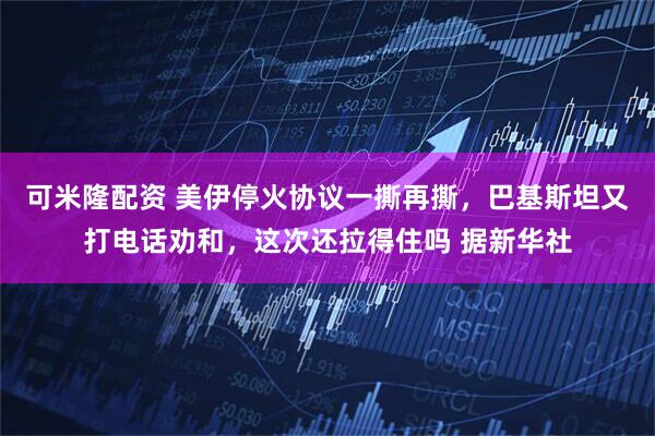 可米隆配资 美伊停火协议一撕再撕，巴基斯坦又打电话劝和，这次还拉得住吗 据新华社