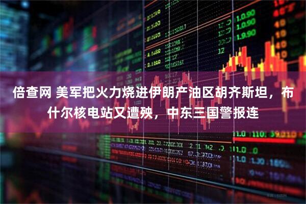 倍查网 美军把火力烧进伊朗产油区胡齐斯坦，布什尔核电站又遭殃，中东三国警报连
